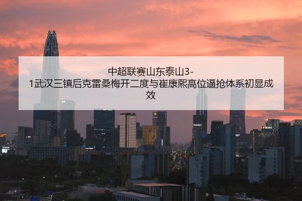 中超联赛山东泰山3-1武汉三镇后克雷桑梅开二度与崔康熙高位逼抢体系初显成效